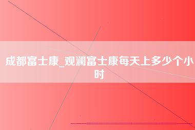 成都富士康_观澜富士康每天上多少个小时-第1张图片-郑州富士康官网直招