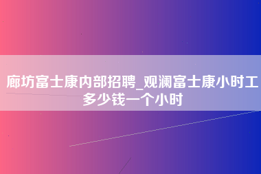 廊坊富士康内部招聘_观澜富士康小时工多少钱一个小时-第1张图片-郑州富士康官网直招